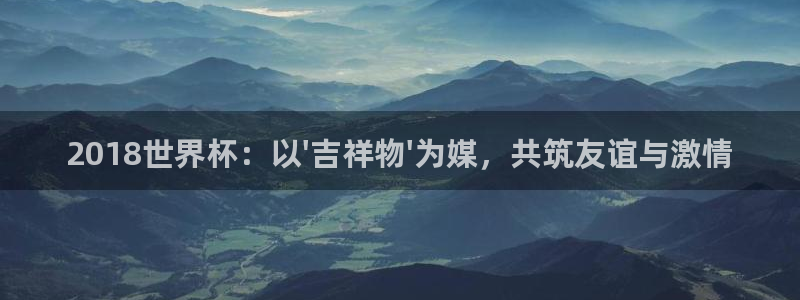 2026世界杯32强对阵图表:2018世界杯:以\'吉祥物\'为媒,共筑友谊与激情
